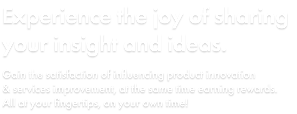 Experience the joy of sharing your insight and ideas. Gain the satisfaction of influencing product innovation & services improvement, at the same time earning rewards. All at your fingertips, on your own time!